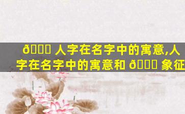 🐕 人字在名字中的寓意,人字在名字中的寓意和 🍀 象征
